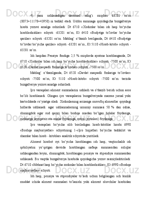 4)   jami   ushlanadigan   daromad   solig’i   miqdori   63201   so’m
(8073+11178+43950)   ni   tashkil   etadi.   Ushbu   summaga   quyidagicha   buxgalteriya
hisobi   yozuvi   amalga   oshiriladi:   Dt   6710   « Х odimlar   bilan   ish   haqi   bo’yicha
hisoblashishlar»   schyoti   -63201   so’m,   Kt   6410   «Budjetga   to’lovlar   bo’yicha
qarzlar»   schyoti   -63201   so’m.   Mablag’   o’tkazib   berilganda,   Dt   6410   «Budjetga
to’lovlar bo’yicha qarzlar» schyoti -63201 so’m., Kt 5110 «Hisob-kitob» schyoti -
63201 so’m.
Ish   haqidan   Pensiya   fondiga   2,5   %   miqdorda   ajratma   hisoblanganda,   Dt
6710   « Х odimlar   bilan   ish   haqi   bo’yicha   hisoblashishlar»   schyoti   -7500   so’m,   Kt
6520 «Davlat maqsadli fonlariga to’lovlar» schyoti -7500 so’m.
Mablag’   o’tkazilganda,   Dt   6520   «Davlat   maqsadli   fonlariga   to’lovlar»
schyoti   -7500   so’m,   Kt   5110   «Hisob-kitob»   schyoti   -7500   so’m.   tarzida
buxgalteriya yozuvi amalga oshiriladi.
Ijro varaqalari aliment  summalarini ushlash va o’tkazib berish uchun asos
bo’lib   hisoblanadi.   Olingan   ijro   varaqalarini   buxgalteriyada   maxsus   jurnal   yoki
kartochkada ro’yxatga oladi.   Х odimlarning arizasiga muvofiq alimentlar quyidagi
hollarda   ushlanadi:   agar   ushlanmalarning   umumiy   summasi   50   %   dan   oshsa,
shuningdek   agar   sud   qarori   bilan   boshqa   onadan   bo’lgan   bolalar   foydasiga,
mehnatga layoqatsiz ota-onalar foydasiga, xotini (xotinlari) foydasiga.
Ijro   varaqalari   bo’yicha   olib   boriladigan   hisob-kitoblar   hisobi   6990
«Boshqa   majburiyatlar»   schyotining   1-«Ijro   hujjatlari   bo’yicha   tashkilot   va
shaxslar bilan hisob - kitoblar» analitik schyotida yuritiladi.
Aliment   hisobot   oyi   bo’yicha   hisoblangan   ish   haqi,   vaqtinchalik   ish
qobiliyatini   yo’qotgan   davrida   hisoblangan   nafaqa   summasidan   soliqlar
ushlangandan   keyin,   shuningdek,   hisoblangan   pensiya   va   stipendiya   summasidan
ushlanadi.  Bu   vaqtda  buxgalteriya  hisobida  quyidagicha   yozuv  rasmiylashtiriladi:
Dt 6710 «Mehnat haqi bo’yicha xodimlar bilan hisoblashishlar», Kt 6990-«Boshqa
majburiyatlar» schyoti.
Ish   haqi,   pensiya   va   stipendiyalar   to’lash   uchun   belgilangan   uch   kunlik
muddat   ichida   aliment   summalari   to’lanishi   yoki   aliment   oluvchilar   hisobidan 