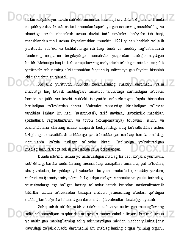 turlari xo’jalik yurituvchi sub’ekt tomonidan mustaqil ravishda belgilanadi. Bunda
xo’jalik yurituvchi sub’ektlar tomonidan bajarilayotgan ishlarning murakkabligi va
sharoitga   qarab   tabaqalash   uchun   davlat   tarif   stavkalari   bo’yicha   ish   haqi,
maoshlaridan   mojl   uchun   foydalanishlari   mumkin.   1991   yildan   boshlab   xo’jalik
yurituvchi   sub’ekt   va   tashkilotlarga   ish   haqi   fondi   va   moddiy   rag’batlantirish
fondining   miqdorini   belgilaydigan   nomativlar   yuqoridan   tasdiqlanmaydigan
bo’ldi. Mehnatga haq to’lash xarajatlarining me’yorlashtiriladigan miqdori xo’jalik
yurituvchi sub’ektning o’zi tomonidan faqat soliq solinmaydigan foydani hisoblab
chiqish uchun aniqlanadi.
Xo’jalik   yurituvchi   sub’ekt   xodimlarining   shaxsiy   daromadi,   ya’ni
mehnatga   haq   to’lash   mablag’lari   mahsulot   tannarxiga   kiritiladigan   to’lovlar
hamda   xo’jalik   yurituvchi   sub’ekt   ixtiyorida   qoldiriladigan   foyda   hisobidan
beriladigan   to’lovlardan   iborat.   Mahsulot   tannarxiga   kiritiladigan   to’lovlar
tarkibiga   ishbay   ish   haqi   (rastsenkasi),   tarif   stavkasi,   lavozimlik   maoshlari
(okladlari),   rag’batlantirish   va   tovon   (kompensatsiya)   to’lovlari,   ishchi   va
xizmatchilarni   ularning   ishlab   chiqarish   faoliyatidagi   aniq   ko’rsatkichlari   uchun
belgilangan   mukofotlash   tartiblariga   qarab   hisoblangan   ish   haqi   hamda   amaldagi
qonunlarda   ko’zda   tutilgan   to’lovlar   kiradi.   Iste’molga   yo’naltiradigan
mablag’larni tartibga solish maqsadida soliq belgalangan.
Bunda iste’mol uchun yo’naltiriladigan mablag’lar deb, xo’jalik yurituvchi
sub’ektdagi   barcha  xodimlarning mehnat   haqi  xarajatlari  summasi,   pul  to’lovlari,
shu   jumladan,   bir   yildagi   yil   yakunlari   bo’yicha   mukofotlar,   moddiy   yordam,
mehnat va ijtimoiy imtiyozlarni belgilashga atalgan summalar va yakka tartibdagi
xususiyatlarga   ega   bo’lgan   boshqa   to’lovlar   hamda   ixtirolar,   ratsionalizatorlik
takliflar   uchun   to’lovlardan   tashqari   mehnat   jamoasining   a’zolari   qo’shgan
mablag’lari bo’yicha to’lanadigan daromadlar (dividendlar, foizlar)ga aytiladi.
Soliq   solish   ob’ekti   sifatida   iste’mol   uchun   yo’naltirilgan   mablag’larning
soliq solinmaydigan miqdoridan ortiqcha summasi qabul qilingan. Iste’mol uchun
yo’naltirilgan   mablag’larning   soliq   solinmaydigan   miqdori   hisobot   yilining   joriy
davridagi   xo’jalik   hisobi   daromadini   shu   mablag’larning   o’tgan   "yilning   tegishli 