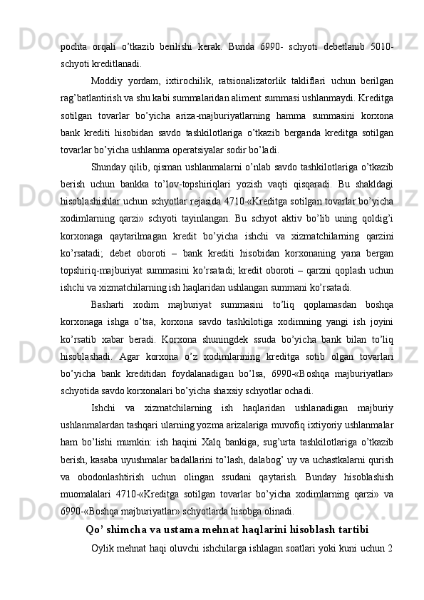 pochta   orqali   o’tkazib   berilishi   kerak.   Bunda   6990-   schyoti   debetlanib   5010-
schyoti kreditlanadi.
Moddiy   yordam,   ixtirochilik,   ratsionalizatorlik   takliflari   uchun   berilgan
rag’batlantirish va shu kabi summalaridan aliment summasi ushlanmaydi. Kreditga
sotilgan   tovarlar   bo’yicha   ariza-majburiyatlarning   hamma   summasini   korxona
bank   krediti   hisobidan   savdo   tashkilotlariga   o’tkazib   berganda   kreditga   sotilgan
tovarlar bo’yicha ushlanma operatsiyalar sodir bo’ladi.
Shunday qilib, qisman ushlanmalarni o’nlab savdo tashkilotlariga o’tkazib
berish   uchun   bankka   to’lov-topshiriqlari   yozish   vaqti   qisqaradi.   Bu   shakldagi
hisoblashishlar uchun schyotlar rejasida 4710-«Kreditga sotilgan tovarlar bo’yicha
xodimlarning   qarzi»   schyoti   tayinlangan.   Bu   schyot   aktiv   bo’lib   uning   qoldig’i
korxonaga   qaytarilmagan   kredit   bo’yicha   ishchi   va   xizmatchilarning   qarzini
ko’rsatadi;   debet   oboroti   –   bank   krediti   hisobidan   korxonaning   yana   bergan
topshiriq-majburiyat  summasini  ko’rsatadi;  kredit  oboroti  – qarzni  qoplash  uchun
ishchi va xizmatchilarning ish haqlaridan ushlangan summani ko’rsatadi.
Basharti   xodim   majburiyat   summasini   to’liq   qoplamasdan   boshqa
korxonaga   ishga   o’tsa,   korxona   savdo   tashkilotiga   xodimning   yangi   ish   joyini
ko’rsatib   xabar   beradi.   Korxona   shuningdek   ssuda   bo’yicha   bank   bilan   to’liq
hisoblashadi.   Agar   korxona   o’z   xodimlarining   kreditga   sotib   olgan   tovarlari
bo’yicha   bank   kreditidan   foydalanadigan   bo’lsa,   6990-«Boshqa   majburiyatlar»
schyotida savdo korxonalari bo’yicha shaxsiy schyotlar ochadi.
Ishchi   va   xizmatchilarning   ish   haqlaridan   ushlanadigan   majburiy
ushlanmalardan tashqari ularning yozma arizalariga muvofiq ixtiyoriy ushlanmalar
ham   bo’lishi   mumkin:   ish   haqini   Х alq   bankiga,   sug’urta   tashkilotlariga   o’tkazib
berish, kasaba uyushmalar badallarini to’lash, dalabog’ uy va uchastkalarni qurish
va   obodonlashtirish   uchun   olingan   ssudani   qaytarish.   Bunday   hisoblashish
muomalalari   4710-«Kreditga   sotilgan   tovarlar   bo’yicha   xodimlarning   qarzi»   va
6990-«Boshqa majburiyatlar» schyotlarda hisobga olinadi.
Qo’ shimcha va ustama mehnat haqlarini hisoblash tartibi
Oylik mehnat haqi oluvchi ishchilarga ishlagan soatlari yoki kuni uchun 2 