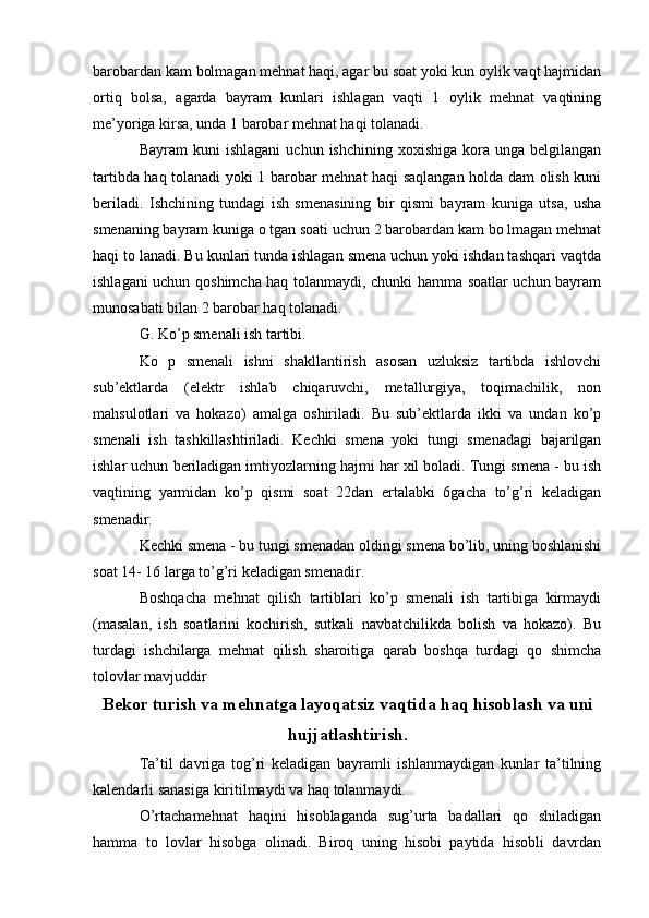 barobardan kam bolmagan mehnat haqi, agar bu soat yoki kun oylik vaqt hajmidan
ortiq   bolsa,   agarda   bayram   kunlari   ishlagan   vaqti   1   oylik   mehnat   vaqtining
me’yoriga kirsa, unda 1 barobar mehnat haqi tolanadi.
Bayram  kuni   ishlagani   uchun  ishchining  xoxishiga   kora  unga   belgilangan
tartibda haq tolanadi yoki 1 barobar mehnat haqi saqlangan holda dam olish kuni
beriladi.   Ishchining   tundagi   ish   smenasining   bir   qismi   bayram   kuniga   utsa,   usha
smenaning bayram kuniga o tgan soati uchun 2 barobardan kam bo lmagan mehnat
haqi to lanadi. Bu kunlari tunda ishlagan smena uchun yoki ishdan tashqari vaqtda
ishlagani uchun qoshimcha haq tolanmaydi, chunki hamma soatlar uchun bayram
munosabati bilan 2 barobar haq tolanadi.
G. Ko’p smenali ish tartibi.
Ko   p   smenali   ishni   shakllantirish   asosan   uzluksiz   tartibda   ishlovchi
sub’ektlarda   (elektr   ishlab   chiqaruvchi,   metallurgiya,   toqimachilik,   non
mahsulotlari   va   hokazo)   amalga   oshiriladi.   Bu   sub’ektlarda   ikki   va   undan   ko’p
smenali   ish   tashkillashtiriladi.   Kechki   smena   yoki   tungi   smenadagi   bajarilgan
ishlar uchun beriladigan imtiyozlarning hajmi har xil boladi. Tungi smena - bu ish
vaqtining   yarmidan   ko’p   qismi   soat   22dan   ertalabki   6gacha   to’g’ri   keladigan
smenadir.
Kechki smena - bu tungi smenadan oldingi smena bo’lib, uning boshlanishi
soat 14- 16 larga to’g’ri keladigan smenadir.
Boshqacha   mehnat   qilish   tartiblari   ko’p   smenali   ish   tartibiga   kirmaydi
(masalan,   ish   soatlarini   kochirish,   sutkali   navbatchilikda   bolish   va   hokazo).   Bu
turdagi   ishchilarga   mehnat   qilish   sharoitiga   qarab   boshqa   turdagi   qo   shimcha
tolovlar mavjuddir
Bekor turish va mehnatga layoqatsiz vaqtida haq hisoblash va uni
hujjatlashtirish.
Ta’til   davriga   tog’ri   keladigan   bayramli   ishlanmaydigan   kunlar   ta’tilning
kalendarli sanasiga kiritilmaydi va haq tolanmaydi.
O’rtachamehnat   haqini   hisoblaganda   sug’urta   badallari   qo   shiladigan
hamma   to   lovlar   hisobga   olinadi.   Biroq   uning   hisobi   paytida   hisobli   davrdan 