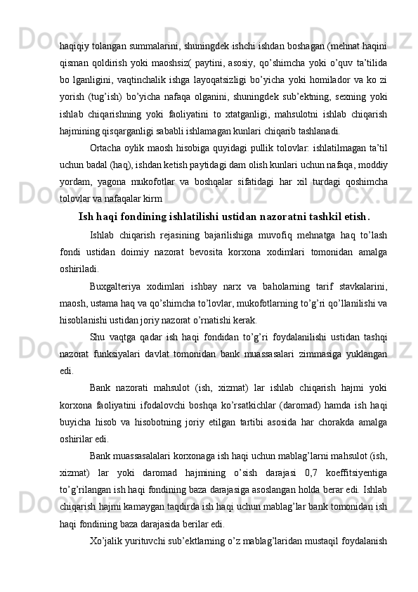 haqiqiy tolangan summalarini, shuningdek ishchi ishdan boshagan (mehnat haqini
qisman   qoldirish   yoki   maoshsiz(   paytini,   asosiy,   qo’shimcha   yoki   o’quv   ta’tilida
bo   lganligini,   vaqtinchalik   ishga   layoqatsizligi   bo’yicha   yoki   homilador   va   ko   zi
yorish   (tug’ish)   bo’yicha   nafaqa   olganini,   shuningdek   sub’ektning,   sexning   yoki
ishlab   chiqarishning   yoki   faoliyatini   to   xtatganligi,   mahsulotni   ishlab   chiqarish
hajmining qisqarganligi sababli ishlamagan kunlari chiqarib tashlanadi.
Ortacha oylik maosh hisobiga quyidagi pullik tolovlar: ishlatilmagan ta’til
uchun badal (haq), ishdan ketish paytidagi dam olish kunlari uchun nafaqa, moddiy
yordam,   yagona   mukofotlar   va   boshqalar   sifatidagi   har   xil   turdagi   qoshimcha
tolovlar va nafaqalar kirm
Ish haqi fondining ishlatilishi ustidan nazoratni tashkil etish .
Ishlab   chiqarish   rejasining   bajarilishiga   muvofiq   mehnatga   haq   to’lash
fondi   ustidan   doimiy   nazorat   bevosita   korxona   xodimlari   tomonidan   amalga
oshiriladi.
Buxgalteriya   xodimlari   ishbay   narx   va   baholarning   tarif   stavkalarini,
maosh, ustama haq va qo’shimcha to’lovlar, mukofotlarning to’g’ri qo’llanilishi va
hisoblanishi ustidan joriy nazorat o’rnatishi kerak.
Shu   vaqtga   qadar   ish   haqi   fondidan   to’g’ri   foydalanilishi   ustidan   tashqi
nazorat   funksiyalari   davlat   tomonidan   bank   muassasalari   zimmasiga   yuklangan
edi.
Bank   nazorati   mahsulot   (ish,   xizmat)   lar   ishlab   chiqarish   hajmi   yoki
korxona   faoliyatini   ifodalovchi   boshqa   ko’rsatkichlar   (daromad)   hamda   ish   haqi
buyicha   hisob   va   hisobotning   joriy   etilgan   tartibi   asosida   har   chorakda   amalga
oshirilar edi.
Bank muassasalalari korxonaga ish haqi uchun mablag’larni mahsulot (ish,
xizmat)   lar   yoki   daromad   hajmining   o’sish   darajasi   0,7   koeffitsiyentiga
to’g’rilangan ish haqi fondining baza darajasiga asoslangan holda berar edi. Ishlab
chiqarish hajmi kamaygan taqdirda ish haqi uchun mablag’lar bank tomonidan ish
haqi fondining baza darajasida berilar edi.
Xo’jalik yurituvchi sub’ektlarning o’z mablag’laridan mustaqil foydalanish 