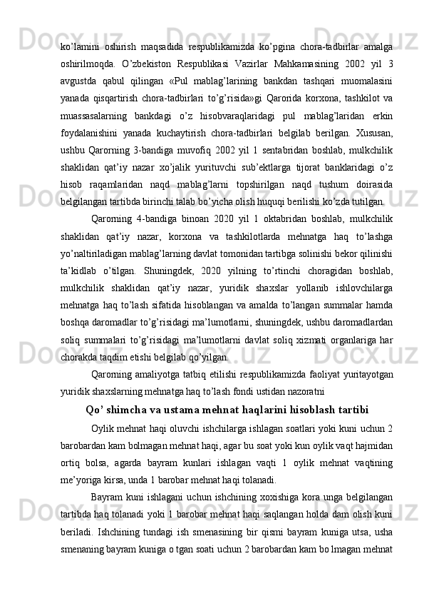 ko’lamini   oshirish   maqsadida   respublikamizda   ko’pgina   chora-tadbirlar   amalga
oshirilmoqda.   O’zbekiston   Respublikasi   Vazirlar   Mahkamasining   2002   yil   3
avgustda   qabul   qilingan   «Pul   mablag’larining   bankdan   tashqari   muomalasini
yanada   qisqartirish   chora-tadbirlari   to’g’risida»gi   Qarorida   korxona,   tashkilot   va
muassasalarning   bankdagi   o’z   hisobvaraqlaridagi   pul   mablag’laridan   erkin
foydalanishini   yanada   kuchaytirish   chora-tadbirlari   belgilab   berilgan.   Xususan,
ushbu   Qarorning   3-bandiga   muvofiq   2002   yil   1   sentabridan   boshlab,   mulkchilik
shaklidan   qat’iy   nazar   xo’jalik   yurituvchi   sub’ektlarga   tijorat   banklaridagi   o’z
hisob   raqamlaridan   naqd   mablag’larni   topshirilgan   naqd   tushum   doirasida
belgilangan tartibda birinchi talab bo’yicha olish huquqi berilishi ko’zda tutilgan.
Qarorning   4-bandiga   binoan   2020   yil   1   oktabridan   boshlab,   mulkchilik
shaklidan   qat’iy   nazar,   korxona   va   tashkilotlarda   mehnatga   haq   to’lashga
yo’naltiriladigan mablag’larning davlat tomonidan tartibga solinishi bekor qilinishi
ta’kidlab   o’tilgan.   Shuningdek,   2020   yilning   to’rtinchi   choragidan   boshlab,
mulkchilik   shaklidan   qat’iy   nazar,   yuridik   shaxslar   yollanib   ishlovchilarga
mehnatga   haq   to’lash   sifatida   hisoblangan   va   amalda   to’langan   summalar   hamda
boshqa daromadlar to’g’risidagi ma’lumotlarni, shuningdek, ushbu daromadlardan
soliq   summalari   to’g’risidagi   ma’lumotlarni   davlat   soliq   xizmati   organlariga   har
chorakda taqdim etishi belgilab qo’yilgan.
Qarorning amaliyotga tatbiq etilishi  respublikamizda  faoliyat  yuritayotgan
yuridik shaxslarning mehnatga haq to’lash fondi ustidan nazoratni
Qo’ shimcha va ustama mehnat haqlarini hisoblash tartibi
Oylik mehnat haqi oluvchi ishchilarga ishlagan soatlari yoki kuni uchun 2
barobardan kam bolmagan mehnat haqi, agar bu soat yoki kun oylik vaqt hajmidan
ortiq   bolsa,   agarda   bayram   kunlari   ishlagan   vaqti   1   oylik   mehnat   vaqtining
me’yoriga kirsa, unda 1 barobar mehnat haqi tolanadi.
Bayram  kuni   ishlagani   uchun  ishchining  xoxishiga   kora  unga   belgilangan
tartibda haq tolanadi yoki 1 barobar mehnat haqi saqlangan holda dam olish kuni
beriladi.   Ishchining   tundagi   ish   smenasining   bir   qismi   bayram   kuniga   utsa,   usha
smenaning bayram kuniga o tgan soati uchun 2 barobardan kam bo lmagan mehnat 