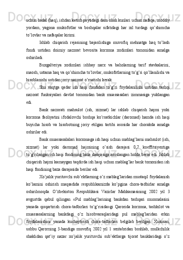 uchun badal (haq), ishdan ketish paytidagi dam olish kunlari uchun nafaqa, moddiy
yordam,   yagona   mukofotlar   va   boshqalar   sifatidagi   har   xil   turdagi   qo’shimcha
to’lovlar va nafaqalar kirimi.
Ishlab   chiqarish   rejasining   bajarilishiga   muvofiq   mehnatga   haq   to’lash
fondi   ustidan   doimiy   nazorat   bevosita   korxona   xodimlari   tomonidan   amalga
oshiriladi.
Buxgalteriya   xodimlari   ishbay   narx   va   baholarning   tarif   stavkalarini,
maosh, ustama haq va qo’shimcha to’lovlar, mukofotlarning to’g’ri qo’llanilishi va
hisoblanishi ustidan joriy nazorat o’rnatishi kerak.
Shu   vaqtga   qadar   ish   haqi   fondidan   to’g’ri   foydalanilishi   ustidan   tashqi
nazorat   funksiyalari   davlat   tomonidan   bank   muassasalari   zimmasiga   yuklangan
edi.
Bank   nazorati   mahsulot   (ish,   xizmat)   lar   ishlab   chiqarish   hajmi   yoki
korxona   faoliyatini   ifodalovchi   boshqa   ko’rsatkichlar   (daromad)   hamda   ish   haqi
buyicha   hisob   va   hisobotning   joriy   etilgan   tartibi   asosida   har   chorakda   amalga
oshirilar edi.
Bank muassasalalari korxonaga ish haqi uchun mablag’larni mahsulot (ish,
xizmat)   lar   yoki   daromad   hajmining   o’sish   darajasi   0,7   koeffitsiyentiga
to’g’rilangan ish haqi fondining baza darajasiga asoslangan holda berar edi. Ishlab
chiqarish hajmi kamaygan taqdirda ish haqi uchun mablag’lar bank tomonidan ish
haqi fondining baza darajasida berilar edi.
Xo’jalik yurituvchi sub’ektlarning o’z mablag’laridan mustaqil foydalanish
ko’lamini   oshirish   maqsadida   respublikamizda   ko’pgina   chora-tadbirlar   amalga
oshirilmoqda.   O’zbekiston   Respublikasi   Vazirlar   Mahkamasining   2002   yil   3
avgustda   qabul   qilingan   «Pul   mablag’larining   bankdan   tashqari   muomalasini
yanada   qisqartirish   chora-tadbirlari   to’g’risida»gi   Qarorida   korxona,   tashkilot   va
muassasalarning   bankdagi   o’z   hisobvaraqlaridagi   pul   mablag’laridan   erkin
foydalanishini   yanada   kuchaytirish   chora-tadbirlari   belgilab   berilgan.   Xususan,
ushbu   Qarorning   3-bandiga   muvofiq   2002   yil   1   sentabridan   boshlab,   mulkchilik
shaklidan   qat’iy   nazar   xo’jalik   yurituvchi   sub’ektlarga   tijorat   banklaridagi   o’z 