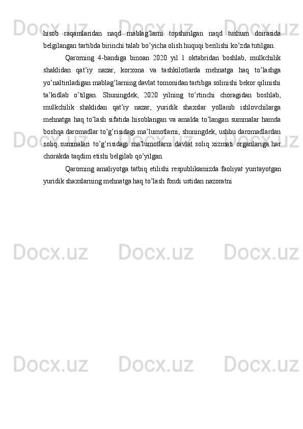 hisob   raqamlaridan   naqd   mablag’larni   topshirilgan   naqd   tushum   doirasida
belgilangan tartibda birinchi talab bo’yicha olish huquqi berilishi ko’zda tutilgan.
Qarorning   4-bandiga   binoan   2020   yil   1   oktabridan   boshlab,   mulkchilik
shaklidan   qat’iy   nazar,   korxona   va   tashkilotlarda   mehnatga   haq   to’lashga
yo’naltiriladigan mablag’larning davlat tomonidan tartibga solinishi bekor qilinishi
ta’kidlab   o’tilgan.   Shuningdek,   2020   yilning   to’rtinchi   choragidan   boshlab,
mulkchilik   shaklidan   qat’iy   nazar,   yuridik   shaxslar   yollanib   ishlovchilarga
mehnatga   haq   to’lash   sifatida   hisoblangan   va   amalda   to’langan   summalar   hamda
boshqa daromadlar to’g’risidagi ma’lumotlarni, shuningdek, ushbu daromadlardan
soliq   summalari   to’g’risidagi   ma’lumotlarni   davlat   soliq   xizmati   organlariga   har
chorakda taqdim etishi belgilab qo’yilgan.
Qarorning amaliyotga tatbiq etilishi  respublikamizda  faoliyat  yuritayotgan
yuridik shaxslarning mehnatga haq to’lash fondi ustidan nazoratni
              
  