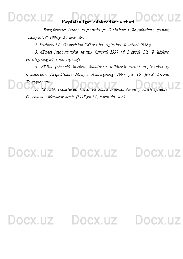 Foydala nilgan adabyotlar ro’yhati
1 .   “Buxgalteriya   hisobi   to’g’risida”gi   O’zbekiston   Respublikasi   qonuni,
“Xalq so’zi” 1996 y. 16 sentyabr.
2. Karimov I.A. O’zbekiston XXI asr bo’sag’asida. Toshkent 1998 y.
3.   «Yangi   hisobvaraqlar   rejasi»   (loyixa)   1999   yil   2   aprel   O’z.   R.   Moliya
vazirligining 84- sonli buyrug’i.
4.   «Yillik   (chorak)   hisobot   shakllarini   to’ldirish   tartibi   to’g’risida»   gi
O’zbekiston   Respublikasi   Moliya   Vazirligining   1997   yil   15   fevral   5-sonli
Yo’riqnomasi.
5.   “Yuridik   shaxslarda   kassa   va   kassa   muomalalarini   yuritish   qoidasi”
O’zbekiston Markaziy banki (1998 yil 24 yanvar 46- son). 