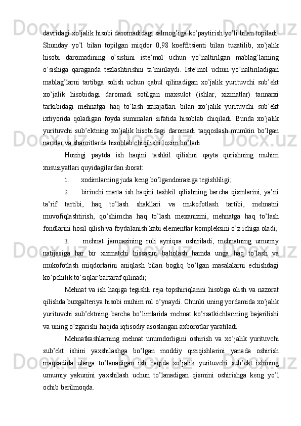 davridagi xo’jalik hisobi daromadidagi salmog’iga ko’paytirish yo’li bilan topiladi.
Shunday   yo’l   bilan   topilgan   miqdor   0,98   koeffitsienti   bilan   tuzatilib,   xo’jalik
hisobi   daromadining   o’sishini   iste’mol   uchun   yo’naltirilgan   mablag’larning
o’sishiga   qaraganda   tezlashtirishni   ta’minlaydi.   Iste’mol   uchun   yo’naltiriladigan
mablag’larni   tartibga   solish   uchun   qabul   qilinadigan   xo’jalik   yurituvchi   sub’ekt
xo’jalik   hisobidagi   daromadi   sotilgan   maxsulot   (ishlar,   xizmatlar)   tannarxi
tarkibidagi   mehnatga   haq   to’lash   xarajatlari   bilan   xo’jalik   yurituvchi   sub’ekt
ixtiyorida   qoladigan   foyda   summalari   sifatida   hisoblab   chiqiladi.   Bunda   xo’jalik
yurituvchi   sub’ektning   xo’jalik   hisobidagi   daromadi   taqqoslash   mumkin   bo’lgan
narxlar va sharoitlarda hisoblab chiqilishi lozim bo’ladi.
Hozirgi   paytda   ish   haqini   tashkil   qilishni   qayta   qurishning   muhim
xususiyatlari quyidagilardan iborat:
1.  xodimlarning juda keng bo’lgandoirasiga tegishliligi;
2.   birinchi   marta   ish   haqini   tashkil   qilishning   barcha   qismlarini,   ya’ni
ta’rif   tartibi,   haq   to’lash   shakllari   va   mukofotlash   tartibi,   mehnatni
muvofiqlashtirish,   qo’shimcha   haq   to’lash   mexanizmi,   mehnatga   haq   to’lash
fondlarini hosil qilish va foydalanish kabi elementlar kompleksini o’z ichiga oladi;
3.   mehnat   jamoasining   roli   ayniqsa   oshiriladi,   mehnatning   umumiy
natijasiga   har   bir   xizmatchi   hissasini   baholash   hamda   unga   haq   to’lash   va
mukofotlash   miqdorlarini   aniqlash   bilan   bogliq   bo’lgan   masalalarni   echishdagi
ko’pchilik to’siqlar bartaraf qilinadi;
Mehnat  va ish haqiga tegishli  reja topshiriqlarini hisobga olish va nazorat
qilishda buxgalteriya hisobi muhim rol o’ynaydi. Chunki uning yordamida xo’jalik
yurituvchi   sub’ektning   barcha   bo’limlarida   mehnat   ko’rsatkichlarining   bajarilishi
va uning o’zgarishi haqida iqtisodiy asoslangan axborotlar yaratiladi.
Mehnatkashlarning   mehnat   unumdorligini   oshirish   va   xo’jalik   yurituvchi
sub’ekt   ishini   yaxshilashga   bo’lgan   moddiy   qiziqishlarini   yanada   oshirish
maqsadida   ularga   to’lanadigan   ish   haqida   xo’jalik   yurituvchi   sub’ekt   ishining
umumiy   yakunini   yaxshilash   uchun   to’lanadigan   qismini   oshirishga   keng   yo’l
ochib berilmoqda.  