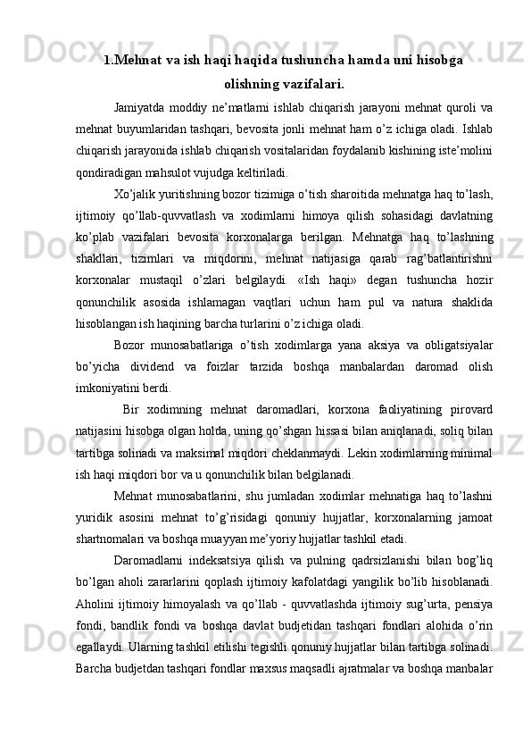 1 .Mehnat va ish haqi haqida tushuncha hamda uni hisobga
olishning vazifalari .
Jamiyatda   moddiy   ne’matlarni   ishlab   chiqarish   jarayoni   mehnat   quroli   va
mehnat buyumlaridan tashqari, bevosita jonli mehnat ham o’z ichiga oladi. Ishlab
chiqarish jarayonida ishlab chiqarish vositalaridan foydalanib kishining iste’molini
qondiradigan mahsulot vujudga keltiriladi.
Х o’jalik yuritishning bozor tizimiga o’tish sharoitida mehnatga haq to’lash,
ijtimoiy   qo’llab-quvvatlash   va   xodimlarni   himoya   qilish   sohasidagi   davlatning
ko’plab   vazifalari   bevosita   korxonalarga   berilgan.   Mehnatga   haq   to’lashning
shakllari,   tizimlari   va   miqdorini,   mehnat   natijasiga   qarab   rag’batlantirishni
korxonalar   mustaqil   o’zlari   belgilaydi.   «Ish   haqi»   degan   tushuncha   hozir
qonunchilik   asosida   ishlamagan   vaqtlari   uchun   ham   pul   va   natura   shaklida
hisoblangan ish haqining barcha turlarini o’z ichiga oladi.
Bozor   munosabatlariga   o’tish   xodimlarga   yana   aksiya   va   obligatsiyalar
bo’yicha   dividend   va   foizlar   tarzida   boshqa   manbalardan   daromad   olish
imkoniyatini berdi.
  Bir   xodimning   mehnat   daromadlari,   korxona   faoliyatining   pirovard
natijasini hisobga olgan holda, uning qo’shgan hissasi bilan aniqlanadi, soliq bilan
tartibga solinadi va maksimal miqdori cheklanmaydi. Lekin xodimlarning minimal
ish haqi miqdori bor va u qonunchilik bilan belgilanadi.
Mehnat   munosabatlarini,   shu   jumladan   xodimlar   mehnatiga   haq   to’lashni
yuridik   asosini   mehnat   to’g’risidagi   qonuniy   hujjatlar,   korxonalarning   jamoat
shartnomalari va boshqa muayyan me’yoriy hujjatlar tashkil etadi.
Daromadlarni   indeksatsiya   qilish   va   pulning   qadrsizlanishi   bilan   bog’liq
bo’lgan   aholi   zararlarini   qoplash   ijtimoiy   kafolatdagi   yangilik   bo’lib   hisoblanadi.
Aholini   ijtimoiy   himoyalash   va   qo’llab   -   quvvatlashda   ijtimoiy   sug’urta,   pensiya
fondi,   bandlik   fondi   va   boshqa   davlat   budjetidan   tashqari   fondlari   alohida   o’rin
egallaydi. Ularning tashkil etilishi tegishli qonuniy hujjatlar bilan tartibga solinadi.
Barcha budjetdan tashqari fondlar maxsus maqsadli ajratmalar va boshqa manbalar 