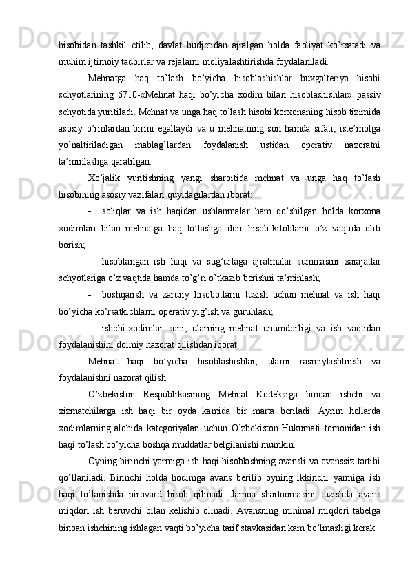 hisobidan   tashkil   etilib,   davlat   budjetidan   ajralgan   holda   faoliyat   ko’rsatadi   va
muhim ijtimoiy tadbirlar va rejalarni moliyalashtirishda foydalaniladi.
Mehnatga   haq   to’lash   bo’yicha   hisoblashishlar   buxgalteriya   hisobi
schyotlarining   6710-«Mehnat   haqi   bo’yicha   xodim   bilan   hisoblashishlar»   passiv
schyotida yuritiladi. Mehnat va unga haq to’lash hisobi korxonaning hisob tizimida
asosiy   o’rinlardan   birini   egallaydi   va   u   mehnatning   son   hamda   sifati,   iste’molga
yo’naltiriladigan   mablag’lardan   foydalanish   ustidan   operativ   nazoratni
ta’minlashga qaratilgan.
Х o’jalik   yuritishning   yangi   sharoitida   mehnat   va   unga   haq   to’lash
hisobining asosiy vazifalari quyidagilardan iborat:
 soliqlar   va   ish   haqidan   ushlanmalar   ham   qo’shilgan   holda   korxona
xodimlari   bilan   mehnatga   haq   to’lashga   doir   hisob-kitoblarni   o’z   vaqtida   olib
borish;
 hisoblangan   ish   haqi   va   sug’urtaga   ajratmalar   summasini   xarajatlar
schyotlariga o’z vaqtida hamda to’g’ri o’tkazib borishni ta’minlash;
 boshqarish   va   zaruriy   hisobotlarni   tuzish   uchun   mehnat   va   ish   haqi
bo’yicha ko’rsatkichlarni operativ yig’ish va guruhlash;
 ishchi-xodimlar   soni,   ularning   mehnat   unumdorligi   va   ish   vaqtidan
foydalanishini doimiy nazorat qilishdan iborat.
Mehnat   haqi   bo’yicha   hisoblashishlar,   ularni   rasmiylashtirish   va
foydalanishni nazorat qilish.
O’zbekiston   Respublikasining   Mehnat   Kodeksiga   binoan   ishchi   va
xizmatchilarga   ish   haqi   bir   oyda   kamida   bir   marta   beriladi.   Ayrim   hollarda
xodimlarning   alohida   kategoriyalari   uchun   O’zbekiston   Hukumati   tomonidan   ish
haqi to’lash bo’yicha boshqa muddatlar belgilanishi mumkin.
Oyning birinchi yarmiga ish haqi hisoblashning avansli  va avanssiz tartibi
qo’llaniladi.   Birinchi   holda   hodimga   avans   berilib   oyning   ikkinchi   yarmiga   ish
haqi   to’lanishda   pirovard   hisob   qilinadi.   Jamoa   shartnomasini   tuzishda   avans
miqdori   ish   beruvchi   bilan   kelishib   olinadi.   Avansning   minimal   miqdori   tabelga
binoan ishchining ishlagan vaqti bo’yicha tarif stavkasidan kam bo’lmasligi kerak. 