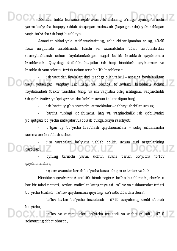 Ikkinchi   holda   korxona   rejali   avans   to’lashning   o’rniga   oyning   birinchi
yarmi   bo’yicha   haqiqiy   ishlab   chiqargan   mahsuloti   (bajargan   ishi)   yoki   ishlagan
vaqti bo’yicha ish haqi hisoblaydi.
Avanslar   oklad   yoki   tarif   stavkasining,   soliq   chiqarilgandan   so’ng,   40-50
foizi   miqdorida   hisoblanadi.   Ishchi   va   xizmatchilar   bilan   hisoblashishni
rasmiylashtirish   uchun   foydalaniladigan   hujjat   bo’lib   hisoblash   qaydnomasi
hisoblanadi.   Quyidagi   dastlabki   hujjatlar   ish   haqi   hisoblash   qaydnomasi   va
hisoblash varaqalarini tuzish uchun asos bo’lib hisoblanadi:
- ish vaqtidan foydalanishni hisobga olish tabeli – asosida foydalanilgan
vaqt   yotadigan   vaqtbay   ish   haqi   va   boshqa   to’lovlarni   hisoblash   uchun
foydalaniladi   (bekor   turishlar,   tungi   va   ish   vaqtidan   ortiq   ishlagani,   vaqtinchalik
ish qobiliyatini yo’qotgani va shu kabilar uchun to’lanadigan haq);
- ish haqini yig’ib boruvchi kartochkalar – ishbay ishchilar uchun;
- barcha   turdagi   qo’shimcha   haq   va   vaqtinchalik   ish   qobiliyatini
yo’qotgani bo’yicha nafaqalar hisoblash buxgalteriya raschyoti;
- o’tgan   oy   bo’yicha   hisoblash   qaydnomaslari   –   soliq   ushlanmalar
summasini hisoblash uchun;
- ijro   varaqalari   bo’yicha   ushlab   qolish   uchun   sud   organlarining
qarorlari;
- oyning   birinchi   yarmi   uchun   avans   berish   bo’yicha   to’lov
qaydnomaslari;
- rejasiz avanslar berish bo’yicha kassa-chiqim orderlari va h. k.
Hisoblash   qaydnomasi   analitik   hisob   registri   bo’lib   hisoblanadi,   chunki   u
har bir tabel nomeri, sexlar, xodimlar kategoriyalari, to’lov va ushlanmalar turlari
bo’yicha tuziladi.  Т o’lov qaydnomasi quyidagi ko’rsatkichlardan iborat:
- to’lov   turlari   bo’yicha   hisoblandi   –   6710   schyotning   kredit   oboroti
bo’yicha;
- to’lov   va   zachet   turlari   bo’yicha   ushlandi   va   zachet   qilindi   –   6710
schyotning debet oboroti; 