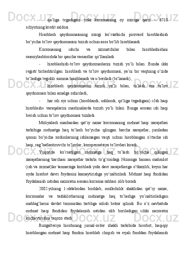 - qo’liga   tegadigani   yoki   korxonaning   oy   oxiriga   qarzi   –   6710
schyotning kredit saldosi.
Hisoblash   qaydnomasining   oxirgi   ko’rsatkichi   pirovard   hisoblashish
bo’yicha to’lov qaydnomasini tuzish uchun asos bo’lib hisoblanadi.
Korxonaning   ishchi   va   xizmatchilar   bilan   hisoblashishini
rasmiylashtirishda bir qancha variantlar qo’llaniladi:
- hisoblashish-to’lov   qaydnomaslarini   tuzish   yo’li   bilan.   Bunda   ikki
registr   birlashtirilgan:   hisoblash   va   to’lov   qaydnomasi,   ya’ni   bir   vaqtning   o’zida
to’lashga tegishli summa hisoblanadi va u beriladi (to’lanadi);
- hisoblash   qaydnomasini   tuzish   yo’li   bilan,   to’lash   esa   to’lov
qaydnomasi bilan amalga oshiriladi;
- har ish oyi uchun (hisoblandi, ushlandi, qo’liga tegadigani) «Ish haqi
hisoblash»   varaqalarini   mashinalarda   tuzish   yo’li   bilan.   Bunga   asosan   ish   haqi
berish uchun to’lov qaydnomasi tuziladi.
Moliyalash   manbaidan   qat’iy   nazar   korxonaning   mehnat   haqi   xarajatlari
tarkibiga   mehnatga   haq   to’lash   bo’yicha   qilingan   barcha   xarajatlar,   jumladan
qonun   bo’yicha   xodimlarning   ishlamagan   vaqti   uchun   hisoblangan   o’rtacha   ish
haqi, rag’batlantiruvchi to’lovlar, kompensatsiya to’lovlari kiradi.
Yuqorida   ko’rsatilgan   mehnatga   haq   to’lash   bo’yicha   qilingan
xarajatlarning   barchasi   xarajatlar   tarkibi   to’g’risidagi   Nizomga   binoan   mahsulot
(ish va xizmat)lar tannarxiga kiritiladi yoki davr xarajatlariga o’tkazilib, keyin har
oyda   hisobot   davri   foydasini   kamaytirishga   yo’naltiriladi.   Mehnat   haqi   fondidan
foydalanish ustidan nazoratni asosan korxona rahbari olib boradi.
2002-yilning   1-oktabridan   boshlab,   mulkchilik   shaklidan   qat’iy   nazar,
korxonalar   va   tashkilotlarning   mehnatga   haq   to’lashga   yo’naltiriladigan
mablag’larini   davlat   tomonidan   tartibga   solish   bekor   qilindi.   Bu   o’z   navbatida
mehnat   haqi   fondidan   foydalanish   ustidan   olib   boriladigan   ichki   nazoratni
kuchaytirishni taqozo etadi.
Buxgalteriya   hisobining   jurnal-order   shakli   tarkibida   hisobot,   haqiqiy
hisoblangan   mehnat   haqi   fondini   hisoblab   chiqish   va   rejali   fonddan   foydalanish 