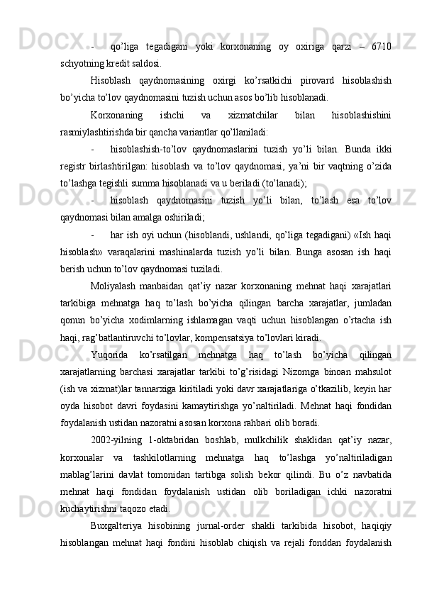 - qo’liga   tegadigani   yoki   korxonaning   oy   oxiriga   qarzi   –   6710
schyotning kredit saldosi.
Hisoblash   qaydnomasining   oxirgi   ko’rsatkichi   pirovard   hisoblashish
bo’yicha to’lov qaydnomasini tuzish uchun asos bo’lib hisoblanadi.
Korxonaning   ishchi   va   xizmatchilar   bilan   hisoblashishini
rasmiylashtirishda bir qancha variantlar qo’llaniladi:
- hisoblashish-to’lov   qaydnomaslarini   tuzish   yo’li   bilan.   Bunda   ikki
registr   birlashtirilgan:   hisoblash   va   to’lov   qaydnomasi,   ya’ni   bir   vaqtning   o’zida
to’lashga tegishli summa hisoblanadi va u beriladi (to’lanadi);
- hisoblash   qaydnomasini   tuzish   yo’li   bilan,   to’lash   esa   to’lov
qaydnomasi bilan amalga oshiriladi;
- har ish oyi uchun (hisoblandi, ushlandi, qo’liga tegadigani) «Ish haqi
hisoblash»   varaqalarini   mashinalarda   tuzish   yo’li   bilan.   Bunga   asosan   ish   haqi
berish uchun to’lov qaydnomasi tuziladi.
Moliyalash   manbaidan   qat’iy   nazar   korxonaning   mehnat   haqi   xarajatlari
tarkibiga   mehnatga   haq   to’lash   bo’yicha   qilingan   barcha   xarajatlar,   jumladan
qonun   bo’yicha   xodimlarning   ishlamagan   vaqti   uchun   hisoblangan   o’rtacha   ish
haqi, rag’batlantiruvchi to’lovlar, kompensatsiya to’lovlari kiradi.
Yuqorida   ko’rsatilgan   mehnatga   haq   to’lash   bo’yicha   qilingan
xarajatlarning   barchasi   xarajatlar   tarkibi   to’g’risidagi   Nizomga   binoan   mahsulot
(ish va xizmat)lar tannarxiga kiritiladi yoki davr xarajatlariga o’tkazilib, keyin har
oyda   hisobot   davri   foydasini   kamaytirishga   yo’naltiriladi.   Mehnat   haqi   fondidan
foydalanish ustidan nazoratni asosan korxona rahbari olib boradi.
2002-yilning   1-oktabridan   boshlab,   mulkchilik   shaklidan   qat’iy   nazar,
korxonalar   va   tashkilotlarning   mehnatga   haq   to’lashga   yo’naltiriladigan
mablag’larini   davlat   tomonidan   tartibga   solish   bekor   qilindi.   Bu   o’z   navbatida
mehnat   haqi   fondidan   foydalanish   ustidan   olib   boriladigan   ichki   nazoratni
kuchaytirishni taqozo etadi.
Buxgalteriya   hisobining   jurnal-order   shakli   tarkibida   hisobot,   haqiqiy
hisoblangan   mehnat   haqi   fondini   hisoblab   chiqish   va   rejali   fonddan   foydalanish