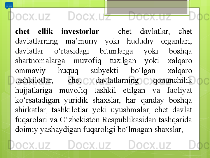 chet  ellik  investorlar  — 	chet	 	davlatlar,	 	chet	 
davlatlarning	
 	ma’muriy	 	yoki	 	hududiy	 	organlari,	 
davlatlar	
 	o‘rtasidagi	 	bitimlarga	 	yoki	 	boshqa	 
shartnomalarga	
 	muvofiq	 	tuzilgan	 	yoki	 	xalqaro	 
ommaviy	
 	huquq	 	subyekti	 	bo‘lgan	 	xalqaro	 
tashkilotlar,	
 	chet	 	davlatlarning	 	qonunchilik	 
hujjatlariga	
 	muvofiq	 	tashkil	 	etilgan	 	va	 	faoliyat	 
ko‘rsatadigan	
 	yuridik	 	shaxslar,	 	har	 	qanday	 	boshqa	 
shirkatlar,	
 	tashkilotlar	 	yoki	 	uyushmalar,	 	chet	 	davlat	 
fuqarolari	
 va	 O‘zbekiston	 Respublikasidan	 tashqarida	 
doimiy	
 yashaydigan	 fuqaroligi	 bo‘lmagan	 shaxslar;                                             