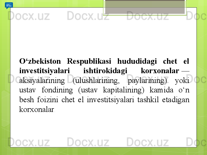 O‘zbekiston  Respublikasi  hududidagi  chet  el 
investitsiyalari  ishtirokidagi  korxonalar  — 
aksiyalarining	
 	(ulushlarining,	 	paylarining)	 	yoki	 
ustav	
 	fondining	 	(ustav	 	kapitalining)	 	kamida	 	o‘n	 
besh	
 	foizini	 	chet	 	el	 	investitsiyalari	 	tashkil	 	etadigan	 
korxonalar .                                             