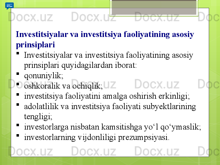 Investitsiyalar va investitsiya faoliyatining asosiy 
prinsiplari

Investitsiyalar va	 investitsiya	 faoliyatining	 asosiy	 
prinsiplari	
 quyidagilardan	 iborat:

qonuniylik;

oshkoralik	
 va	 ochiqlik;

investitsiya	
 faoliyatini	 amalga	 oshirish	 erkinligi;

adolatlilik	
 va	 investitsiya	 faoliyati	 subyektlarining	 
tengligi;

investorlarga	
 nisbatan	 kamsitishga	 yo‘l	 qo‘ymaslik;

investorlarning	
 vijdonliligi	 prezumpsiyasi.                                             