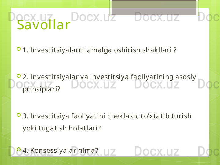 Sav ollar 

1. Inv est it siy alarni amalga oshirish shak llari ?

2. Inv est it siy alar v a inv est it siy a faoliy at ining asosiy  
prinsiplari?

3. Inv est it siy a faoliy at ini chek lash, t oʻxt at ib t urish 
y ok i t ugat ish holat lari?

4. Konsessiy alar nima?                                             