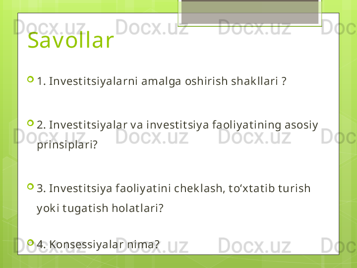 Sav ollar 
1. Inv est it siy alarni amalga oshirish shak llari ?
2. Inv est it siy alar v a inv est it siy a faoliy at ining asosiy  
prinsiplari?
3. Inv est it siy a faoliy at ini chek lash, t oʻxt at ib t urish 
y ok i t ugat ish holat lari?
4. Konsessiy alar nima?