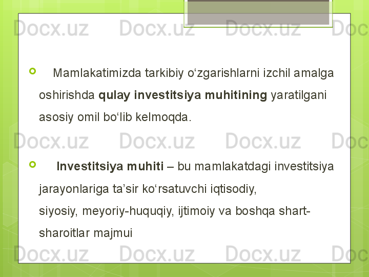 
     Mamlakatimizda tarkibiy о‘zgarishlarni izchil amalga 
oshirishda  qulay investitsiya muhitining  yaratilgani 
asosiy omil bо‘lib kelmoqda.

      Investitsiya   muhiti  – bu mamlakatdagi investitsiya 
jarayonlariga ta’sir kо‘rsatuvchi iqtisodiy, 
siyosiy, meyoriy-huquqiy, ijtimoiy va boshqa shart-
sharoitlar majmui                                             