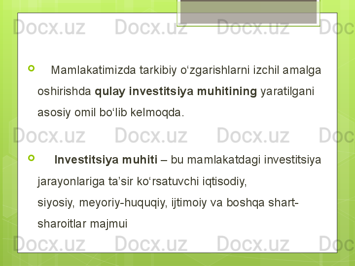 
     Mamlakatimizda tarkibiy о‘zgarishlarni izchil amalga 
oshirishda  qulay investitsiya muhitining  yaratilgani 
asosiy omil bо‘lib kelmoqda.
      Investitsiya   muhiti  – bu mamlakatdagi investitsiya 
jarayonlariga ta’sir kо‘rsatuvchi iqtisodiy, 
siyosiy, meyoriy-huquqiy, ijtimoiy va boshqa shart-
sharoitlar majmui