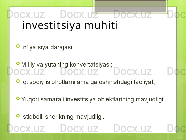 inv est it siy a muhit i 

Inflyatsiya darajasi;

Milliy valyutaning konvertatsiyasi;

Iqtisodiy islohotlarni amalga oshirishdagi faoliyat;

Yuqori samarali investitsiya ob'ektlarining mavjudligi;

Istiqbolli sherikning mavjudligi.                                             