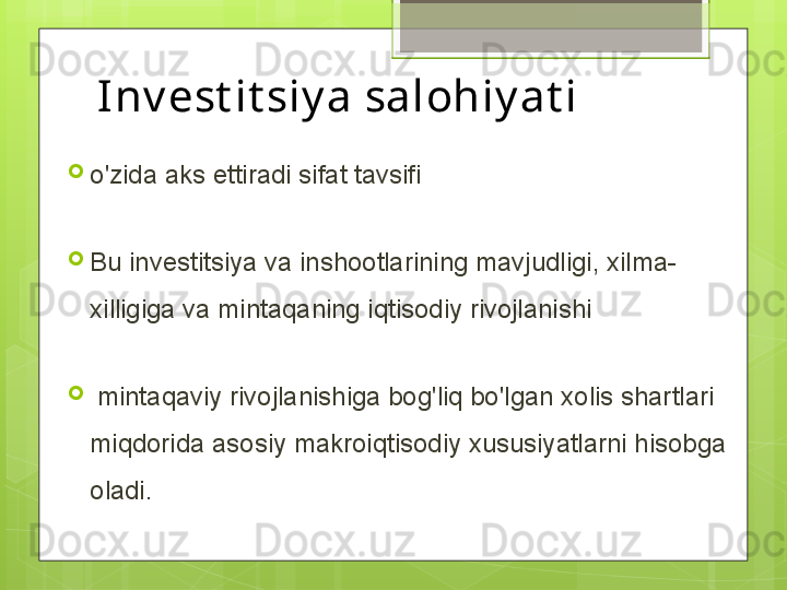 Inv est it siy a salohiy at i
o'zida aks ettiradi sifat tavsifi 
Bu investitsiya va inshootlarining mavjudligi, xilma-
xilligiga va mintaqaning iqtisodiy rivojlanishi
  mintaqaviy rivojlanishiga bog'liq bo'lgan xolis shartlari 
miqdorida asosiy makroiqtisodiy xususiyatlarni hisobga 
oladi.