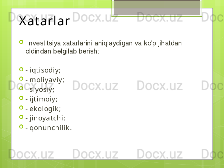 X at arlar 

  investitsiya xatarlarini aniqlaydigan va ko'p jihatdan 
oldindan belgilab berish: 

-  iqt isodiy ;

-  moliy av iy ;

-  siy osiy ;

-  ijt imoiy ;

-  ek ologik ;

-  jinoy at chi ;

-  qonunchilik .                                             