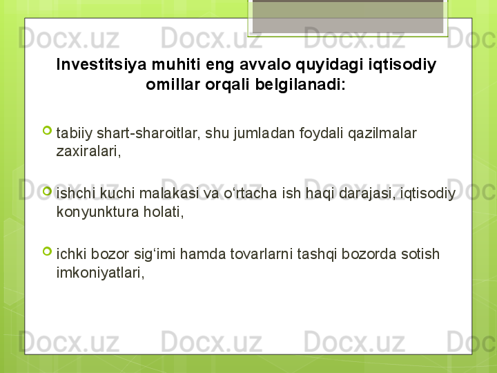 Investitsiya muhiti eng avvalo quyidagi iqtisodiy 
omillar orqali belgilanadi:

tabiiy shart-sharoitlar, shu jumladan foydali qazilmalar 
zaxiralari, 

ishchi kuchi malakasi va о‘rtacha ish haqi darajasi, iqtisodiy 
konyunktura holati, 

ichki bozor sig‘imi hamda tovarlarni tashqi bozorda sotish 
imkoniyatlari,                                             