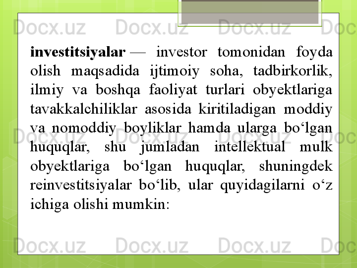 investitsiyalar  — 	investor	 	tomonidan	 	foyda	 
olish	
 	maqsadida	 	ijtimoiy	 	soha,	 	tadbirkorlik,	 
ilmiy	
 	va	 	boshqa	 	faoliyat	 	turlari	 	obyektlariga	 
tavakkalchiliklar	
 	asosida	 	kiritiladigan	 	moddiy	 
va	
 	nomoddiy	 	boyliklar	 	hamda	 	ularga	 	bo‘lgan	 
huquqlar,	
 	shu	 	jumladan	 	intellektual	 	mulk	 
obyektlariga	
 	bo‘lgan	 	huquqlar,	 	shuningdek	 
reinvestitsiyalar	
 	bo‘lib,	 	ular	 	quyidagilarni	 	o‘z	 
ichiga	
 olishi	 mumkin:                                             