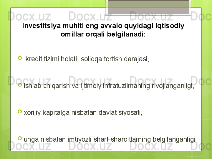 
  kredit tizimi holati, soliqqa tortish darajasi, 

ishlab chiqarish va ijtimoiy infratuzilmaning rivojlanganligi, 

xorijiy kapitalga nisbatan davlat siyosati, 

unga nisbatan imtiyozli shart-sharoitlarning belgilanganligiInvestitsiya muhiti eng avvalo quyidagi iqtisodiy 
omillar orqali belgilanadi:                                             