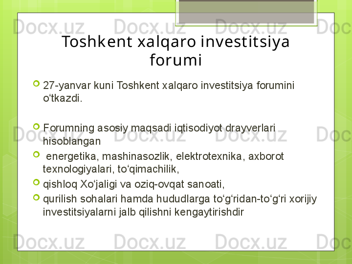 Toshk ent  xalqaro inv est it siy a 
forumi

27-yanvar kuni Toshkent xalqaro investitsiya forumini 
o tkazdi.ʻ

Forumning asosiy maqsadi iqtisodiyot drayverlari 
hisoblangan

  energetika, mashinasozlik, elektrotexnika, axborot 
texnologiyalari, to qimachilik, 	
ʻ

qishloq Xo jaligi va oziq-ovqat sanoati, 	
ʻ

qurilish sohalari hamda hududlarga to g ridan-to g ri xorijiy 	
ʻ ʻ ʻ ʻ
investitsiyalarni jalb qilishni kengaytirishdir                                             