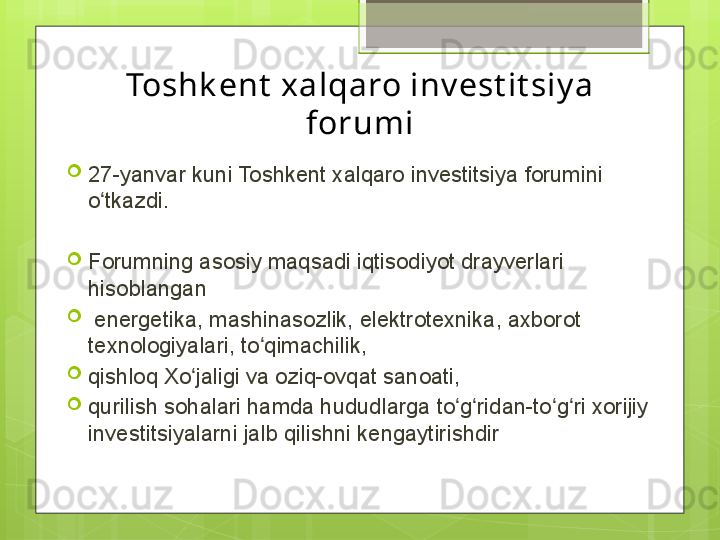 Toshk ent  xalqaro inv est it siy a 
forumi
27-yanvar kuni Toshkent xalqaro investitsiya forumini 
o tkazdi.ʻ
Forumning asosiy maqsadi iqtisodiyot drayverlari 
hisoblangan
  energetika, mashinasozlik, elektrotexnika, axborot 
texnologiyalari, to qimachilik, 	
ʻ
qishloq Xo jaligi va oziq-ovqat sanoati, 	
ʻ
qurilish sohalari hamda hududlarga to g ridan-to g ri xorijiy 	
ʻ ʻ ʻ ʻ
investitsiyalarni jalb qilishni kengaytirishdir