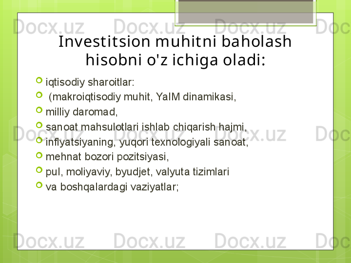 I nv est it sion muhit ni baholash 
hisobni o'z ichiga oladi:

iqtisodiy sharoitlar:

  (makroiqtisodiy muhit, YaIM dinamikasi, 

milliy daromad, 

sanoat mahsulotlari ishlab chiqarish hajmi, 

inflyatsiyaning, yuqori texnologiyali sanoat,

mehnat bozori pozitsiyasi, 

pul, moliyaviy, byudjet, valyuta tizimlari 

va boshqalardagi vaziyatlar;                                             