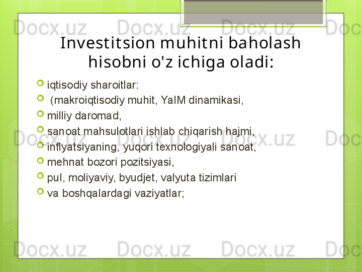 I nv est it sion muhit ni baholash 
hisobni o'z ichiga oladi:
iqtisodiy sharoitlar:
  (makroiqtisodiy muhit, YaIM dinamikasi, 
milliy daromad, 
sanoat mahsulotlari ishlab chiqarish hajmi, 
inflyatsiyaning, yuqori texnologiyali sanoat,
mehnat bozori pozitsiyasi, 
pul, moliyaviy, byudjet, valyuta tizimlari 
va boshqalardagi vaziyatlar;