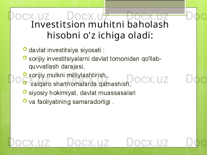 Inv est it sion muhit ni baholash 
hisobni o'z ichiga oladi:

davlat investitsiya siyosati :

xorijiy investitsiyalarni davlat tomonidan qo'llab-
quvvatlash darajasi,

xorijiy mulkni milliylashtirish,

  xalqaro shartnomalarda qatnashish, 

siyosiy hokimiyat, davlat muassasalari 

va faoliyatining samaradorligi .                                             