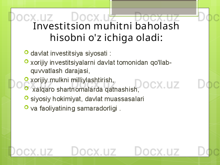 Inv est it sion muhit ni baholash 
hisobni o'z ichiga oladi:
davlat investitsiya siyosati :
xorijiy investitsiyalarni davlat tomonidan qo'llab-
quvvatlash darajasi,
xorijiy mulkni milliylashtirish,
  xalqaro shartnomalarda qatnashish, 
siyosiy hokimiyat, davlat muassasalari 
va faoliyatining samaradorligi .