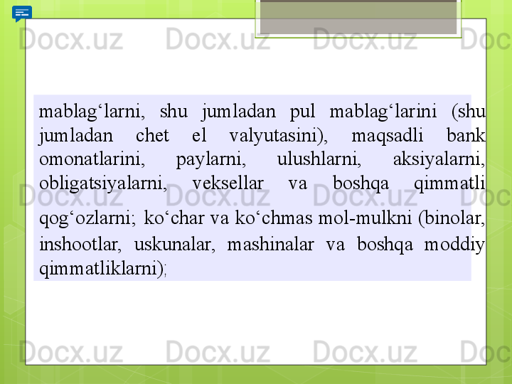 mablag‘larni, 	shu	 	jumladan	 	pul	 	mablag‘larini	 	(shu	 
jumladan	
 	chet	 	el	 	valyutasini),	 	maqsadli	 	bank	 
omonatlarini,	
 	paylarni,	 	ulushlarni,	 	aksiyalarni,	 
obligatsiyalarni,	
 	veksellar	 	va	 	boshqa	 	qimmatli	 
qog‘ozlarni;   ko‘char	
 va	 ko‘chmas	 mol-mulkni	 (binolar,	 
inshootlar,	
 	uskunalar,	 	mashinalar	 	va	 	boshqa	 	moddiy	 
qimmatliklarni) ;                                             