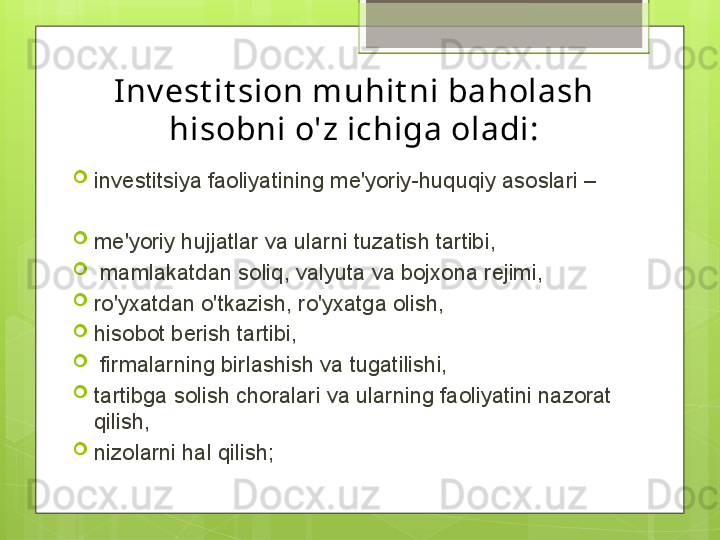 Inv est it sion muhit ni baholash 
hisobni o'z ichiga oladi:

investitsiya faoliyatining me'yoriy-huquqiy asoslari –

me'yoriy hujjatlar va ularni tuzatish tartibi,

  mamlakatdan soliq, valyuta va bojxona rejimi,

ro'yxatdan o'tkazish, ro'yxatga olish, 

hisobot berish tartibi,

  firmalarning birlashish va tugatilishi, 

tartibga solish choralari va ularning faoliyatini nazorat 
qilish, 

nizolarni hal qilish;                                             