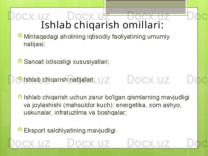 Ishlab chiqarish omillari:

Mintaqadagi aholining iqtisodiy faoliyatining umumiy 
natijasi;

Sanoat ixtisosligi xususiyatlari;

Ishlab chiqarish natijalari;

Ishlab chiqarish uchun zarur bo'lgan qismlarning mavjudligi 
va joylashishi (mahsuldor kuch): energetika, xom ashyo, 
uskunalar, infratuzilma va boshqalar;

Eksport salohiyatining mavjudligi.                                             