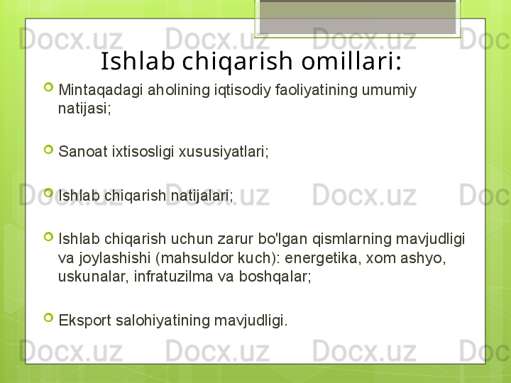 Ishlab chiqarish omillari:
Mintaqadagi aholining iqtisodiy faoliyatining umumiy 
natijasi;
Sanoat ixtisosligi xususiyatlari;
Ishlab chiqarish natijalari;
Ishlab chiqarish uchun zarur bo'lgan qismlarning mavjudligi 
va joylashishi (mahsuldor kuch): energetika, xom ashyo, 
uskunalar, infratuzilma va boshqalar;
Eksport salohiyatining mavjudligi.