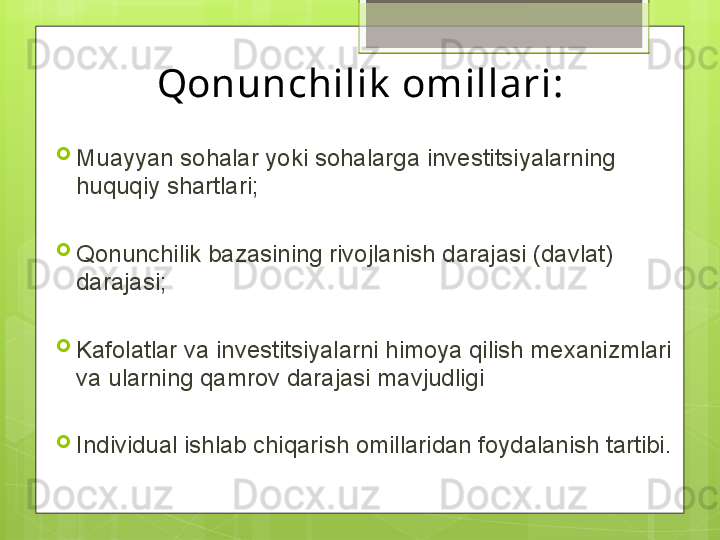 Qonunchilik  omillari:

Muayyan sohalar yoki sohalarga investitsiyalarning 
huquqiy shartlari;

Qonunchilik bazasining rivojlanish darajasi (davlat) 
darajasi;

Kafolatlar va investitsiyalarni himoya qilish mexanizmlari 
va ularning qamrov darajasi mavjudligi

Individual ishlab chiqarish omillaridan foydalanish tartibi.                                             