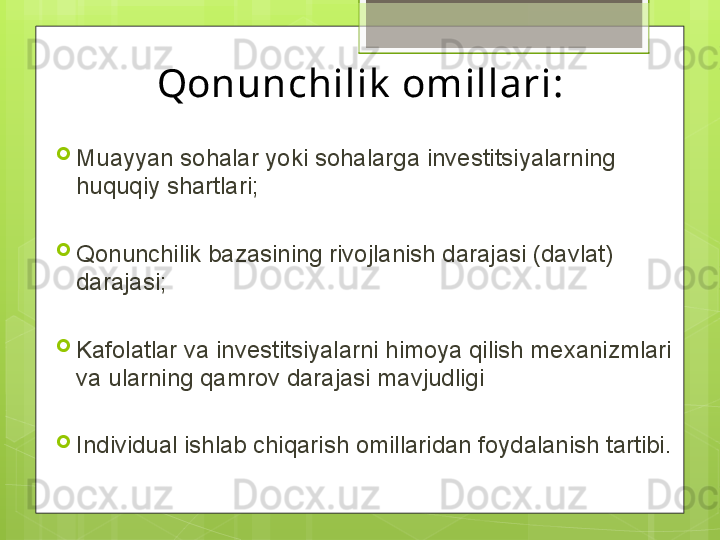 Qonunchilik  omillari:
Muayyan sohalar yoki sohalarga investitsiyalarning 
huquqiy shartlari;
Qonunchilik bazasining rivojlanish darajasi (davlat) 
darajasi;
Kafolatlar va investitsiyalarni himoya qilish mexanizmlari 
va ularning qamrov darajasi mavjudligi
Individual ishlab chiqarish omillaridan foydalanish tartibi.