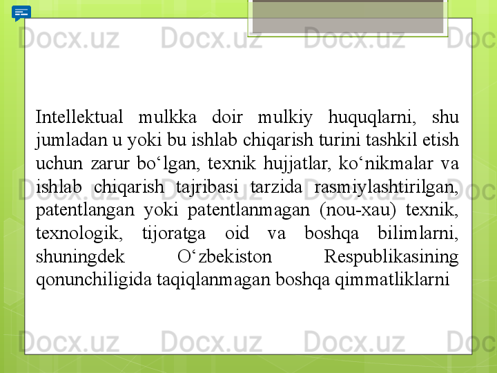 Intellektual 	mulkka	 	doir	 	mulkiy	 	huquqlarni,	 	shu	 
jumladan	
 u	 yoki	 bu	 ishlab	 chiqarish	 turini	 tashkil	 etish	 
uchun	
 	zarur	 	bo‘lgan,	 	texnik	 	hujjatlar,	 	ko‘nikmalar	 	va	 
ishlab	
 	chiqarish	 	tajribasi	 	tarzida	 	rasmiylashtirilgan,	 
patentlangan	
 	yoki	 	patentlanmagan	 	(nou-xau)	 	texnik,	 
texnologik,	
 	tijoratga	 	oid	 	va	 	boshqa	 	bilimlarni,	 
shuningdek	
 	O‘zbekiston	 	Respublikasining	 
qonunchiligida	
 taqiqlanmagan	 boshqa	 qimmatliklarni                                             