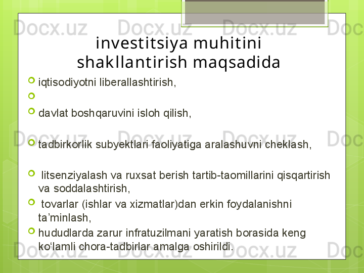 inv est it siy a muhit ini 
shak llant irish maqsadida

iqtisodiyotni liberallashtirish,

 

davlat boshqaruvini isloh qilish, 

tadbirkorlik subyektlari faoliyatiga aralashuvni cheklash,

  litsenziyalash va ruxsat berish tartib-taomillarini qisqartirish 
va soddalashtirish,

  tovarlar (ishlar va xizmatlar)dan erkin foydalanishni 
ta’minlash, 

hududlarda zarur infratuzilmani yaratish borasida keng 
ko‘lamli chora-tadbirlar amalga oshirildi.                                             