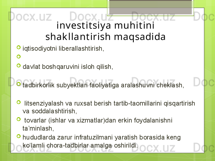 inv est it siy a muhit ini 
shak llant irish maqsadida
iqtisodiyotni liberallashtirish,
 
davlat boshqaruvini isloh qilish, 
tadbirkorlik subyektlari faoliyatiga aralashuvni cheklash,
  litsenziyalash va ruxsat berish tartib-taomillarini qisqartirish 
va soddalashtirish,
  tovarlar (ishlar va xizmatlar)dan erkin foydalanishni 
ta’minlash, 
hududlarda zarur infratuzilmani yaratish borasida keng 
ko‘lamli chora-tadbirlar amalga oshirildi.