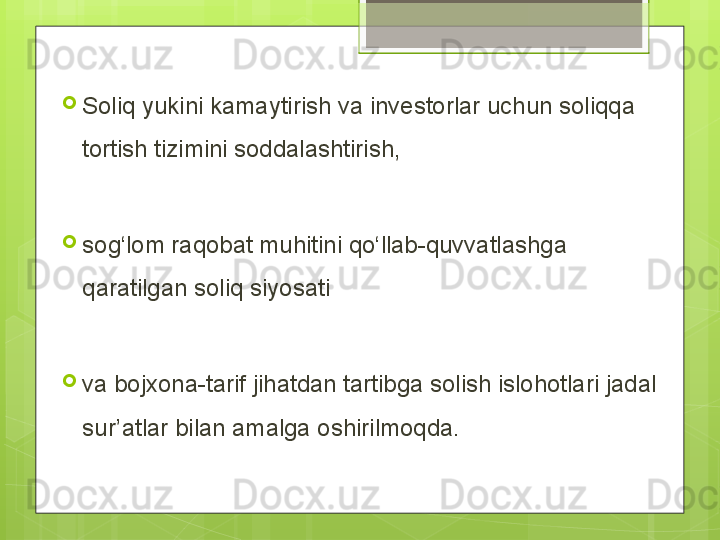 
Soliq yukini kamaytirish va investorlar uchun soliqqa 
tortish tizimini soddalashtirish,
 

sog‘lom raqobat muhitini qo‘llab-quvvatlashga 
qaratilgan soliq siyosati 

va bojxona-tarif jihatdan tartibga solish islohotlari jadal 
sur’atlar bilan amalga oshirilmoqda.                                             