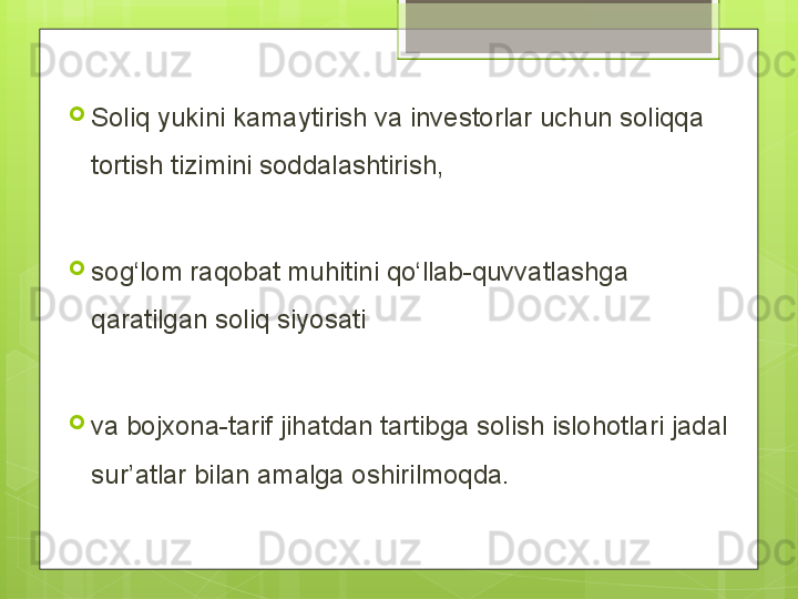 
Soliq yukini kamaytirish va investorlar uchun soliqqa 
tortish tizimini soddalashtirish,
 
sog‘lom raqobat muhitini qo‘llab-quvvatlashga 
qaratilgan soliq siyosati 
va bojxona-tarif jihatdan tartibga solish islohotlari jadal 
sur’atlar bilan amalga oshirilmoqda.