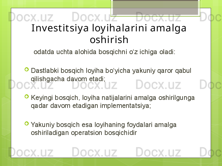 I nv est it siy a loy ihalarini amalga 
oshirish
      odatda uchta alohida bosqichni o‘z ichiga oladi:

Dastlabki bosqich loyiha bo‘yicha yakuniy qaror qabul 
qilishgacha davom etadi;

Keyingi bosqich, loyiha natijalarini amalga oshirilgunga 
qadar davom etadigan implementatsiya;

Yakuniy bosqich esa loyihaning foydalari amalga 
oshiriladigan operatsion bosqichidir                                             