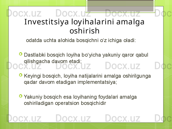 I nv est it siy a loy ihalarini amalga 
oshirish
      odatda uchta alohida bosqichni o‘z ichiga oladi:
Dastlabki bosqich loyiha bo‘yicha yakuniy qaror qabul 
qilishgacha davom etadi;
Keyingi bosqich, loyiha natijalarini amalga oshirilgunga 
qadar davom etadigan implementatsiya;
Yakuniy bosqich esa loyihaning foydalari amalga 
oshiriladigan operatsion bosqichidir
