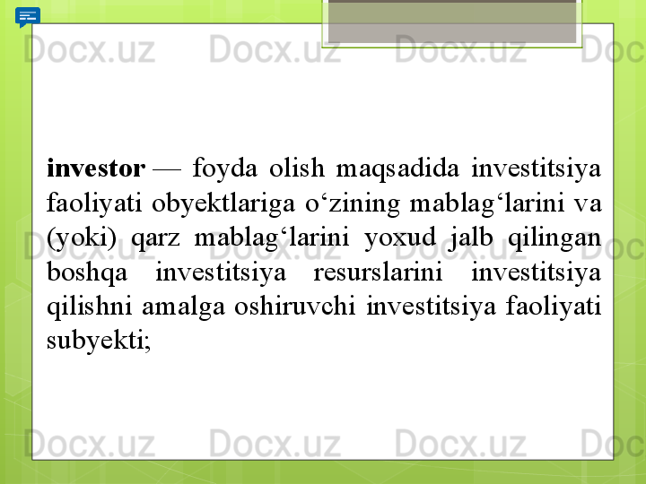 investor  — 	foyda	 	olish	 	maqsadida	 	investitsiya	 
faoliyati	
 	obyektlariga	 	o‘zining	 	mablag‘larini	 	va	 
(yoki)	
 	qarz	 	mablag‘larini	 	yoxud	 	jalb	 	qilingan	 
boshqa	
 	investitsiya	 	resurslarini	 	investitsiya	 
qilishni	
 	amalga	 	oshiruvchi	 	investitsiya	 	faoliyati	 
subyekti;                                             