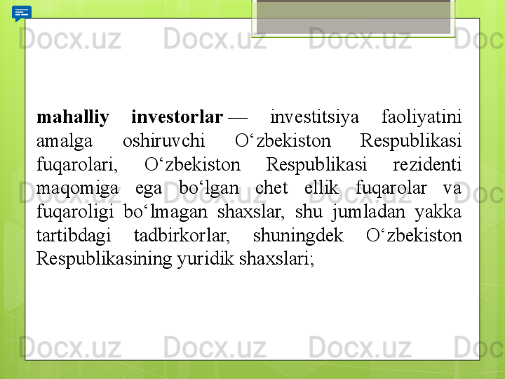 mahalliy  investorlar  — 	investitsiya	 	faoliyatini	 
amalga	
 	oshiruvchi	 	O‘zbekiston	 	Respublikasi	 
fuqarolari,	
 	O‘zbekiston	 	Respublikasi	 	rezidenti	 
maqomiga	
 	ega	 	bo‘lgan	 	chet	 	ellik	 	fuqarolar	 	va	 
fuqaroligi	
 	bo‘lmagan	 	shaxslar,	 	shu	 	jumladan	 	yakka	 
tartibdagi	
 	tadbirkorlar,	 	shuningdek	 	O‘zbekiston	 
Respublikasining	
 yuridik	 shaxslari;                                             