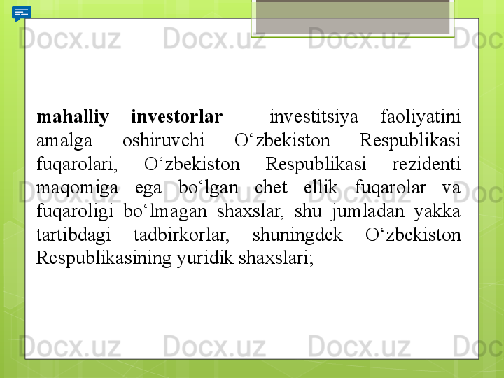 mahalliy  investorlar  — 	investitsiya	 	faoliyatini	 
amalga	
 	oshiruvchi	 	O‘zbekiston	 	Respublikasi	 
fuqarolari,	
 	O‘zbekiston	 	Respublikasi	 	rezidenti	 
maqomiga	
 	ega	 	bo‘lgan	 	chet	 	ellik	 	fuqarolar	 	va	 
fuqaroligi	
 	bo‘lmagan	 	shaxslar,	 	shu	 	jumladan	 	yakka	 
tartibdagi	
 	tadbirkorlar,	 	shuningdek	 	O‘zbekiston	 
Respublikasining	
 yuridik	 shaxslari;
